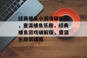 经典捕鱼小游戏破解版,重温捕鱼乐趣,经典捕鱼游戏破解版,重温乐趣需谨慎 经典捕鱼小游戏破解版,重温捕鱼乐趣,经典捕鱼游戏破解版,重温乐趣需谨慎