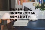 哪吒汽车所持1.7亿股权被冻结，兰博基尼首款电车推迟 | 汽车早参