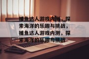 捕鱼达人游戏内测,探索海洋的乐趣与挑战,捕鱼达人游戏内测,探索海洋的乐趣与挑战 捕鱼达人游戏内测,探索海洋的乐趣与挑战,捕鱼达人游戏内测,探索海洋的乐趣与挑战