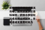 武林闲侠大理山城通关攻略，如何快速到达目标城市，武林小侠轻松达成大理山城副本，攻略速成无需费时耗力