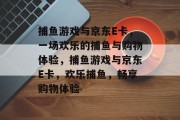 捕鱼游戏与京东E卡,一场欢乐的捕鱼与购物体验,捕鱼游戏与京东E卡,欢乐捕鱼,畅享购物体验 捕鱼游戏与京东E卡,一场欢乐的捕鱼与购物体验,捕鱼游戏与京东E卡,欢乐捕鱼,畅享购物体验