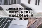 疯狂的捕鱼游戏攻略,掌握技巧,轻松捕鱼,疯狂捕鱼游戏攻略,掌握技巧,轻松捕鱼 疯狂的捕鱼游戏攻略,掌握技巧,轻松捕鱼,疯狂捕鱼游戏攻略,掌握技巧,轻松捕鱼