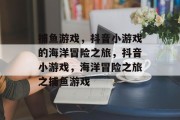 捕鱼游戏，抖音小游戏的海洋冒险之旅，抖音小游戏，海洋冒险之旅之捕鱼游戏