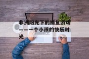 非洲阳光下的捕鱼游戏——一个小孩的快乐时光