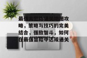 最强大冒险通关地图攻略，策略与技巧的完美结合，强敌智斗，如何在最强冒险中达成通关