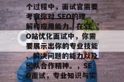 SEO(搜索引擎优化)网站优化面试是一种重要的面试过程。在这个过程中,面试官需要考察你对 SEO的理解和应用能力。在SEO站优化面试中,你需要展示出你的专业技能、解决问题的能力以及团队合作精神。,SEO面试,专业知识与实战能力的完美结合,SEO面试,知识点与实践相结合的专业面试题 SEO(搜索引擎优化)网站优化面试是一种重要的面试过程。在这个过程中,面试官需要考察你对 SEO的理解和应用能力。在SEO站优化面试中,你需要展示出你的专业技能、解决问题的能力以及团队合作精神。,SEO面试,专业知识与实战能力的完美结合,SEO面试,知识点与实践相结合的专业面试题