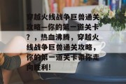 穿越火线战争巨兽通关攻略—你的第一道关卡?,热血沸腾,穿越火线战争巨兽通关攻略,你的第一道关卡带你走向胜利!
