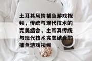 土耳其风情捕鱼游戏视频，传统与现代技术的完美结合，土耳其传统与现代技术完美结合的捕鱼游戏视频