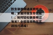 野生驯兽师通关教程攻略,掌握终极生存技能!,如何轻松驯兽师过难关?全程指南教你实战技巧速成!