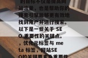 SEO 网站的关键在于优化你的元标签和meta标签，以确保它们的搜索排名。SEO 的目标不仅是提高网站流量，也是帮助你的搜索引擎能够更有效地找到用户并进行搜索。以下是一些关于 SEO 重要性的关键点。，优化元标签与 meta 标签，网站SEO的关键要素及重要性分析，优化元标签与 meta 标签，提升搜索引擎排名的关键要素
