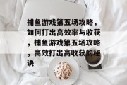 捕鱼游戏第五场攻略,如何打出高效率与收获,捕鱼游戏第五场攻略,高效打出高收获的秘诀 捕鱼游戏第五场攻略,如何打出高效率与收获,捕鱼游戏第五场攻略,高效打出高收获的秘诀