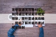 茶叶蛋通关攻略49,如何通过考试避开规定限制,茶叶蛋通关攻略,提前了解并避开考试规定限制 茶叶蛋通关攻略49,如何通过考试避开规定限制,茶叶蛋通关攻略,提前了解并避开考试规定限制