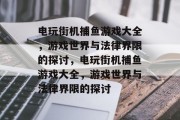 电玩街机捕鱼游戏大全,游戏世界与法律界限的探讨,电玩街机捕鱼游戏大全,游戏世界与法律界限的探讨 电玩街机捕鱼游戏大全,游戏世界与法律界限的探讨,电玩街机捕鱼游戏大全,游戏世界与法律界限的探讨