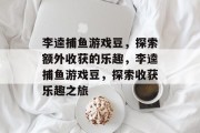 李逵捕鱼游戏豆,探索额外收获的乐趣,李逵捕鱼游戏豆,探索收获乐趣之旅 李逵捕鱼游戏豆,探索额外收获的乐趣,李逵捕鱼游戏豆,探索收获乐趣之旅
