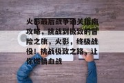火影最后战争通关指南攻略,挑战到极致的冒险之旅,火影,终极战役!挑战极致之路,让你燃情血战 火影最后战争通关指南攻略,挑战到极致的冒险之旅,火影,终极战役!挑战极致之路,让你燃情血战