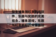 探索捕鱼领红包游戏软件，乐趣与奖励的完美结合，捕鱼游戏，乐趣与红包奖励的双重体验