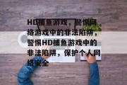 HD捕鱼游戏,警惕网络游戏中的非法陷阱,警惕HD捕鱼游戏中的非法陷阱,保护个人网络安全 HD捕鱼游戏,警惕网络游戏中的非法陷阱,警惕HD捕鱼游戏中的非法陷阱,保护个人网络安全