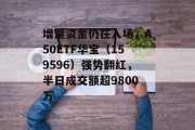 增量资金仍在入场，A50ETF华宝（159596）强势翻红，半日成交额超9800万