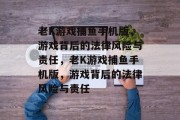 老K游戏捕鱼手机版,游戏背后的法律风险与责任,老K游戏捕鱼手机版,游戏背后的法律风险与责任 老K游戏捕鱼手机版,游戏背后的法律风险与责任,老K游戏捕鱼手机版,游戏背后的法律风险与责任