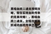 黑暗血统二通关视频攻略，帮你实现血统传承的完美攻略！，黑暗血统二通关，全程攻略解析成功血统传承之路