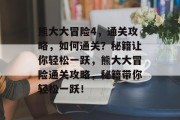 熊大大冒险4,通关攻略,如何通关?秘籍让你轻松一跃,熊大大冒险通关攻略,秘籍带你轻松一跃! 熊大大冒险4,通关攻略,如何通关?秘籍让你轻松一跃,熊大大冒险通关攻略,秘籍带你轻松一跃!