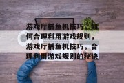 游戏厅捕鱼机技巧，如何合理利用游戏规则，游戏厅捕鱼机技巧，合理利用游戏规则的秘诀