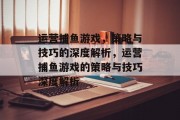 运营捕鱼游戏,策略与技巧的深度解析,运营捕鱼游戏的策略与技巧深度解析 运营捕鱼游戏,策略与技巧的深度解析,运营捕鱼游戏的策略与技巧深度解析