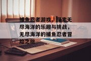 捕鱼忍者游戏,探索无尽海洋的乐趣与挑战,无尽海洋的捕鱼忍者冒险之旅 捕鱼忍者游戏,探索无尽海洋的乐趣与挑战,无尽海洋的捕鱼忍者冒险之旅