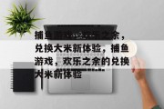 捕鱼游戏,欢乐之余,兑换大米新体验,捕鱼游戏,欢乐之余的兑换大米新体验 捕鱼游戏,欢乐之余,兑换大米新体验,捕鱼游戏,欢乐之余的兑换大米新体验