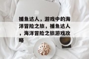 捕鱼达人，游戏中的海洋冒险之旅，捕鱼达人，海洋冒险之旅游戏攻略