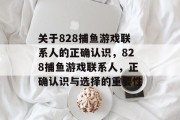 关于828捕鱼游戏联系人的正确认识,828捕鱼游戏联系人,正确认识与选择的重要性 关于828捕鱼游戏联系人的正确认识,828捕鱼游戏联系人,正确认识与选择的重要性