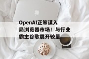 OpenAI正筹谋入局浏览器市场！与行业霸主谷歌展开较量