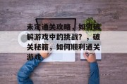 未定通关攻略，如何破解游戏中的挑战？，破关秘籍，如何顺利通关游戏