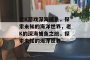 老K游戏深海捕鱼，探索未知的海洋世界，老K的深海捕鱼之旅，探索未知的海洋世界