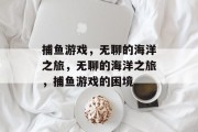 捕鱼游戏,无聊的海洋之旅,无聊的海洋之旅,捕鱼游戏的困境 捕鱼游戏,无聊的海洋之旅,无聊的海洋之旅,捕鱼游戏的困境