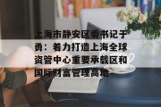上海市静安区委书记于勇：着力打造上海全球资管中心重要承载区和国际财富管理高地