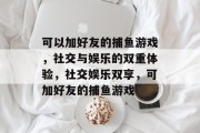 可以加好友的捕鱼游戏，社交与娱乐的双重体验，社交娱乐双享，可加好友的捕鱼游戏