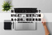探索捕鱼小游戏,哪个好玩点?,探索热门捕鱼小游戏,哪款更有趣? 探索捕鱼小游戏,哪个好玩点?,探索热门捕鱼小游戏,哪款更有趣?