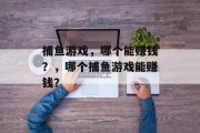 捕鱼游戏,哪个能赚钱?,哪个捕鱼游戏能赚钱? 捕鱼游戏,哪个能赚钱?,哪个捕鱼游戏能赚钱?