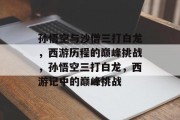 孙悟空与沙僧三打白龙,西游历程的巅峰挑战,孙悟空三打白龙,西游记中的巅峰挑战