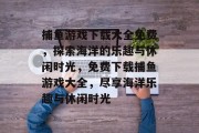 捕鱼游戏下载大全免费,探索海洋的乐趣与休闲时光,免费下载捕鱼游戏大全,尽享海洋乐趣与休闲时光 捕鱼游戏下载大全免费,探索海洋的乐趣与休闲时光,免费下载捕鱼游戏大全,尽享海洋乐趣与休闲时光