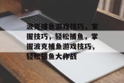 波克捕鱼游戏技巧,掌握技巧,轻松捕鱼,掌握波克捕鱼游戏技巧,轻松捕鱼大作战 波克捕鱼游戏技巧,掌握技巧,轻松捕鱼,掌握波克捕鱼游戏技巧,轻松捕鱼大作战