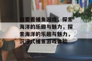 我要看捕鱼游戏,探索海洋的乐趣与魅力,探索海洋的乐趣与魅力,沉浸式捕鱼游戏体验 我要看捕鱼游戏,探索海洋的乐趣与魅力,探索海洋的乐趣与魅力,沉浸式捕鱼游戏体验