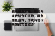 藏鱼捕鱼游戏,传统与现代结合的乐趣,藏鱼捕鱼游戏,传统与现代乐趣的完美结合 藏鱼捕鱼游戏,传统与现代结合的乐趣,藏鱼捕鱼游戏,传统与现代乐趣的完美结合