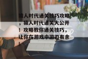 猿人时代通关技巧攻略，猿人时代通关大公开！攻略教你通关技巧，让你在游戏中游刃有余!