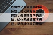 如何优化网站底部的字标题,优化网站底部字标题,提高转化率的方法,优化网站底部字标题,提升转化率的策略。 如何优化网站底部的字标题,优化网站底部字标题,提高转化率的方法,优化网站底部字标题,提升转化率的策略。