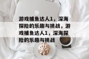游戏捕鱼达人1,深海探险的乐趣与挑战,游戏捕鱼达人1,深海探险的乐趣与挑战 游戏捕鱼达人1,深海探险的乐趣与挑战,游戏捕鱼达人1,深海探险的乐趣与挑战