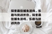 探索最佳捕鱼游戏,乐趣与挑战并存,探索最佳捕鱼游戏,乐趣与挑战共存 探索最佳捕鱼游戏,乐趣与挑战并存,探索最佳捕鱼游戏,乐趣与挑战共存