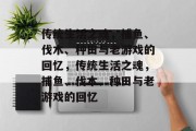 传统生活之魂,捕鱼、伐木、种田与老游戏的回忆,传统生活之魂,捕鱼、伐木、种田与老游戏的回忆 传统生活之魂,捕鱼、伐木、种田与老游戏的回忆,传统生活之魂,捕鱼、伐木、种田与老游戏的回忆