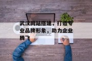 武汉网站搭建，打造专业品牌形象，助力企业腾飞